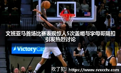 文班亚马首场比赛表现惊人5次盖帽与字母哥隔扣引发热烈讨论